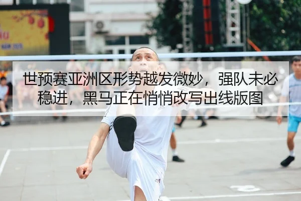 世预赛亚洲区形势越发微妙，强队未必稳进，黑马正在悄悄改写出线版图